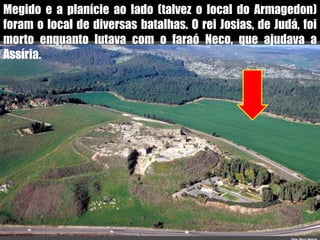 Megido e a planície ao lado (talvez o local do Armagedon) foram o local de diversas batalhas. O rei Josias, de Judá, foi morto enquanto lutava com o faraó Neco, que ajudava a Assíria.123
