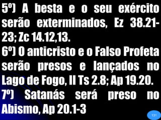 5º) A besta e o seu exército serão exterminados, Ez 38.21-23; Zc 14.12,13.6º) O anticristo e o Falso Profeta serão presos e lançados no Lago de Fogo, II Ts 2.8; Ap 19.20.7º) Satanás será preso no Abismo, Ap 20.1-3131