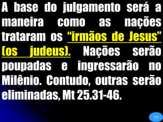 A base do julgamento será a maneira como as nações trataram os “irmãos de Jesus” (os judeus). Nações serão poupadas e ingressarão no Milênio. Contudo, outras serão eliminadas, Mt 25.31-46.133