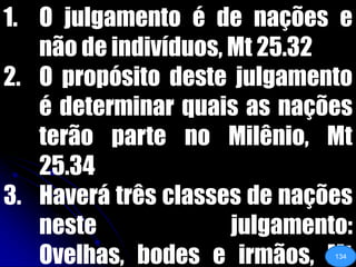 O julgamento é de nações e não de indivíduos, Mt 25.32O propósito deste julgamento é determinar quais as nações terão parte no Milênio, Mt 25.34Haverá três classes de nações neste julgamento: Ovelhas, bodes e irmãos, Mt 25.32,40134