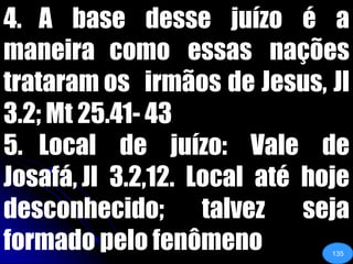4. 	A base desse juízo é a maneira 	como essas nações trataram os 	irmãos de Jesus, Jl 3.2; Mt 25.41-	435. 	Local de juízo: Vale de Josafá, Jl 	3.2,12. Local até hoje desconhecido; talvez seja formado pelo fenômeno135