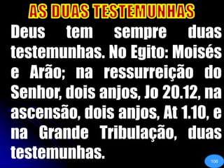 AS DUAS TESTEMUNHAS	Deus tem sempre duas testemunhas. No Egito: Moisés e Arão; na ressurreição do Senhor, dois anjos, Jo 20.12, na ascensão, dois anjos, At 1.10, e na Grande Tribulação, duas testemunhas. 106