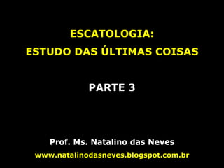 ESCATOLOGIA:
ESTUDO DAS ÚLTIMAS COISAS
PARTE 3
Prof. Ms. Natalino das Neves
www.natalinodasneves.blogspot.com.br
 