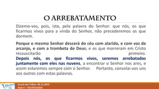 Escola das Tribos. 06.12.2015
Aula V – ESCATOLOGIA
Dizemo-vos, pois, isto, pela palavra do Senhor: que nós, os que
ficarmos vivos para a vinda do Senhor, não precederemos os que
dormem.
Porque o mesmo Senhor descerá do céu com alarido, e com voz de
arcanjo, e com a trombeta de Deus; e os que morreram em Cristo
ressuscitarão primeiro.
Depois nós, os que ficarmos vivos, seremos arrebatados
juntamente com eles nas nuvens, a encontrar o Senhor nos ares, e
assim estaremos sempre com o Senhor. Portanto, consolai-vos uns
aos outros com estas palavras.
 