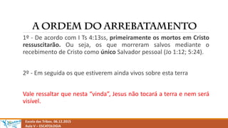 Escola das Tribos. 06.12.2015
Aula V – ESCATOLOGIA
1º - De acordo com I Ts 4:13ss, primeiramente os mortos em Cristo
ressuscitarão. Ou seja, os que morreram salvos mediante o
recebimento de Cristo como único Salvador pessoal (Jo 1:12; 5:24).
2º - Em seguida os que estiverem ainda vivos sobre esta terra
Vale ressaltar que nesta “vinda”, Jesus não tocará a terra e nem será
visível.
 