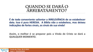 Escola das Tribos. 06.12.2015
Aula V – ESCATOLOGIA
É de todo conveniente salientar a IRRELEVÂNCIA de se estabelecer
data. Isso é pura HERESIA. A Bíblia não a estabelece, mas deixou
indicações de fortes sinais, os sinais de sua vinda!
Assim, o melhor é se preparar pois a Vinda de Cristo se dará a
QUALQUER MOMENTO.
 