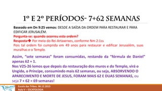 Escola das Tribos. 06.12.2015
Aula V – ESCATOLOGIA
Baseado em Dn 9:25 vemos: DESDE A SAÍDA DA ORDEM PARA RESTAURAR E PARA
EDIFICAR JERUSALÉM.
Pergunta-se: quando ocorreu esta ordem?
Resposta Por meio do Rei Artaxerxes, conforme Nm 2:1ss
Pois tal ordem foi cumprida em 49 anos para restaurar e edificar Jerusalém, suas
muralhas e o Templo.
Assim, “sete semanas” foram consumidas, restando da “fórmula de Daniel”
apenas 62 + 1.
Nos V25-26 lemos que depois da restauração dos muros e do Templo, virá o
Ungido, o Príncipe, consumindo mais 62 semanas, ou seja, ABSORVENDO O
APARECIMENTO E MORTE DE JESUS, FORAM MAIS 62 E DUAS SEMANAS, ou
seja 7 + 62 = 69 semanas!
 