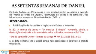 Escola das Tribos. 06.12.2015
Aula V – ESCATOLOGIA
Contudo, findadas as 69 semanas e com acontecimentos peculiares a exemplo
da “morte ou tirada do ungido”, “destruição da cidade e do santuário”, fica
faltando uma semana da fórmula de Daniel: 7+62...+1.
RECORDANDO:
a. 7: Edificação de Jerusalém – registro em Esdras e Neemias.
b. 62: A morte de Jesus – “O messias é tirado”. Havendo, ainda, a
destruição da cidade e do santuário pelos soldados romanos – Gal Tito.
*Era da igreja de Cristo – Tempo da Graça  Rm 11:25; Jo 1:11 e 12
c. 1: Esta semana (de 7 anos) ainda não aconteceu e equivale à grande
tribulação.
 