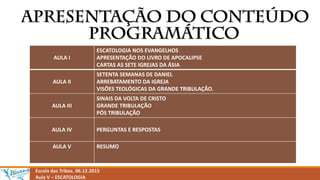 Escola das Tribos. 06.12.2015
Aula V – ESCATOLOGIA
AULA I
ESCATOLOGIA NOS EVANGELHOS
APRESENTAÇÃO DO LIVRO DE APOCALIPSE
CARTAS AS SETE IGREJAS DA ÁSIA
AULA II
SETENTA SEMANAS DE DANIEL
ARREBATAMENTO DA IGREJA
VISÕES TEOLÓGICAS DA GRANDE TRIBULAÇÃO.
AULA III
SINAIS DA VOLTA DE CRISTO
GRANDE TRIBULAÇÃO
PÓS TRIBULAÇÃO
AULA IV PERGUNTAS E RESPOSTAS
AULA V RESUMO
 