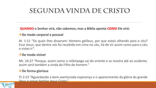 QUANDO o Senhor virá, não sabemos; mas a Bíblia aponta COMO Ele virá:
De modo corporal e pessoal
At. 1:11 “Os quais lhes disseram: Homens galileus, por que estais olhando para o céu?
Esse Jesus, que dentre vós foi recebido em cima no céu, há de vir assim como para o céu
o vistes ir”.
De modo visível
Mt. 24:27 “Porque, assim como o relâmpago sai do oriente e se mostra até ao ocidente,
assim será também a vinda do Filho do homem.”
De forma gloriosa
Tt 2:13 “Aguardando a bem-aventurada esperança e o aparecimento da glória do grande
Deus e nosso Senhor Jesus Cristo.”
 