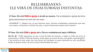 1ª fase: Ele virá PARA a Igreja e só até as nuvens. Ele arrebatará a igreja da terra
para reencontrar-se com ela nos ares:
I Ts 4:15-17 “(...)Depois nós, os que ficarmos vivos, seremos arrebatados juntamente com eles
nas nuvens, a encontrar o Senhor nos ares, e assim estaremos sempre com o Senhor.”
2ª fase: Ele virá COM a Igreja até a Terra e estabelecerá aqui o Milênio.
Mt 24: 30 “Então aparecerá no céu o sinal do Filho do homem; e todas as tribos da terra se
lamentarão, e verão o Filho do homem, vindo sobre as nuvens do céu, com poder e grande glória.
E ele enviará os seus anjos com rijo clamor de trombeta, os quais ajuntarão os seus escolhidos
desde os quatro ventos, de uma à outra extremidade dos céus.”
 