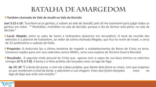 Também chamado de Vale de Josafá ou Vale da Decisão
Joel 3:12 e 14: “Suscitem-se os gentios, e subam ao vale de Jeosafá; pois ali me assentarei para julgar todos os
gentios em redor. 14 Multidões, multidões no vale da decisão; porque o dia do Senhor está perto, no vale da
decisão.”
Local: Megido, entre os vales de Saron e Esdraeslom (planícies em Jerusalém); O local da reunião dos
exércitos é a planície de Esdraelom, ao redor da colina chamada Megido, que fica no norte de Israel, a cerca
de 32 quilômetros a sudeste de Haifa.
Propósito: O Anticristo faz a última tentativa de impedir o estabelecimento do Reino de Cristo na terra.
Convence nações para unir seus exércitos contra ISRAEL, seria uma espécie de Terceira Guerra Mundial.
Resultado: A segunda vinda pessoal de Cristo que apenas com o sopro de sua boca elimina os exércitos
inimigos (II Ts 2:7-8). A besta e o falso profeta são lançados vivos no lago de fogo.
Ap 19: 20 “E a besta foi presa, e com ela o falso profeta, que diante dela fizera os sinais, com que enganou
os que receberam o sinal da besta, e adoraram a sua imagem. Estes dois foram lançados vivos no
lago de fogo que arde com enxofre.”
 