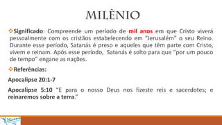 Significado: Compreende um período de mil anos em que Cristo viverá
pessoalmente com os cristãos estabelecendo em “Jerusalém” o seu Reino.
Durante esse período, Satanás é preso e aqueles que têm parte com Cristo,
vivem e reinam. Após esse período, Satanás é solto para que “por um pouco
de tempo” engane as nações.
Referências:
Apocalipse 20:1-7
Apocalipse 5:10 “E para o nosso Deus nos fizeste reis e sacerdotes; e
reinaremos sobre a terra.”
 