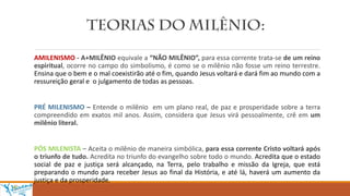 AMILENISMO - A+MILÊNIO equivale a “NÃO MILÊNIO”, para essa corrente trata-se de um reino
espiritual, ocorre no campo do simbolismo, é como se o milênio não fosse um reino terrestre.
Ensina que o bem e o mal coexistirão até o fim, quando Jesus voltará e dará fim ao mundo com a
ressureição geral e o julgamento de todas as pessoas.
PRÉ MILENISMO – Entende o milênio em um plano real, de paz e prosperidade sobre a terra
compreendido em exatos mil anos. Assim, considera que Jesus virá pessoalmente, crê em um
milênio literal.
PÓS MILENISTA – Aceita o milênio de maneira simbólica, para essa corrente Cristo voltará após
o triunfo de tudo. Acredita no triunfo do evangelho sobre todo o mundo. Acredita que o estado
social de paz e justiça será alcançado, na Terra, pelo trabalho e missão da Igreja, que está
preparando o mundo para receber Jesus ao final da História, e até lá, haverá um aumento da
justiça e da prosperidade.
 