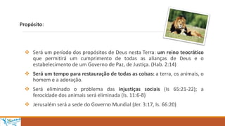 Propósito:
 Será um período dos propósitos de Deus nesta Terra: um reino teocrático
que permitirá um cumprimento de todas as alianças de Deus e o
estabelecimento de um Governo de Paz, de Justiça. (Hab. 2:14)
 Será um tempo para restauração de todas as coisas: a terra, os animais, o
homem e a adoração.
 Será eliminado o problema das injustiças sociais (Is 65:21-22); a
ferocidade dos animais será eliminada (Is. 11:6-8)
 Jerusalém será a sede do Governo Mundial (Jer. 3:17, Is. 66:20)
 