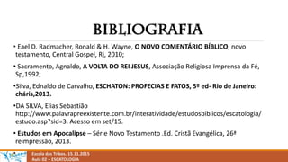 Escola das Tribos. 15.11.2015
Aula 02 – ESCATOLOGIA
• Eael D. Radmacher, Ronald & H. Wayne, O NOVO COMENTÁRIO BÍBLICO, novo
testamento, Central Gospel, Rj, 2010;
• Sacramento, Agnaldo, A VOLTA DO REI JESUS, Associação Religiosa Imprensa da Fé,
Sp,1992;
•Silva, Ednaldo de Carvalho, ESCHATON: PROFECIAS E FATOS, 5º ed- Rio de Janeiro:
cháris,2013.
•DA SILVA, Elias Sebastião
http://www.palavrapreexistente.com.br/interatividade/estudosbiblicos/escatologia/
estudo.asp?sid=3. Acesso em set/15.
• Estudos em Apocalipse – Série Novo Testamento .Ed. Cristã Evangélica, 26ª
reimpressão, 2013.
•
 