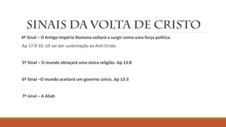 4º Sinal – O Antigo Império Romano voltará a surgir como uma força política.
Ap 17:9-10. UE vai dar sustentação ao Anti-Cristo.
5º Sinal – O mundo abraçará uma única religião. Ap 13:8
6º Sinal –O mundo aceitará um governo único. Ap 13:3
7º sinal – A Aliah
 