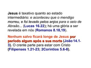 Jesus  é taxativo quanto ao estado intermediário:  e aconteceu que o mendigo  morreu, e foi levado pelos anjos  para o seio de Abraão ... ( Lucas 16.22 ) ;  há uma glória a ser revelada em nós   ( Romanos 8.18,19 ). Nenhum salvo ficará longe de Jesus  por período algum após a sua morte  ( João   14.1 - 3 ).  O crente parte para estar com Cristo  ( Filipenses 1.21-23 ;  2Coríntios 5.6-8 ).   