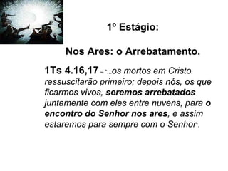 1º Estágio: Nos Ares: o Arrebatamento. 1Ts 4.16,17  – “... os mortos em Cristo ressuscitarão primeiro; depois  nós ,  os que ficarmos vivos,  seremos arrebatados  juntamente com eles entre nuvens,  para  o encontro do Senhor nos ares , e assim estaremos para sempre com o   Senhor ”. 