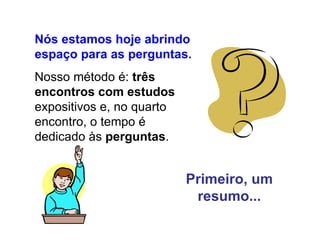 Nós estamos hoje abrindo espaço para as perguntas. Nosso método é:  três encontros com estudos  expositivos e, no quarto encontro, o tempo é dedicado às  perguntas . Primeiro, um resumo... 