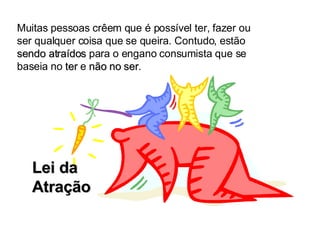Lei da Atração Muitas pessoas crêem que é possível ter, fazer ou ser qualquer coisa que se queira. Contudo, estão  sendo atraídos  para o engano consumista que se baseia no  ter  e  não no ser . 