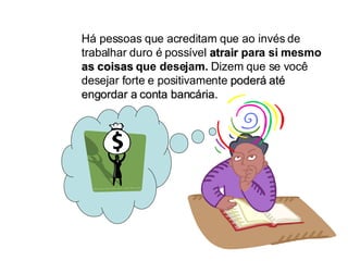 Há pessoas que acreditam que ao invés de trabalhar duro é possível  atrair  para si mesmo  as coisas  que desejam.  Dizem que se você desejar forte e positivamente  poderá até engordar a conta bancária. 