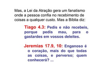 Mas, a Lei da Atração gera um fanatismo onde a pessoa confia no recebimento de coisas a qualquer custo. Mas a Bíblia diz:  Tiago 4.3:   Pedis e não recebeis, porque pedis mau, para o gastardes em vossos deleites. Jeremias 17.9, 10:   Enganoso é o coração, mais do que todas as coisas, e perverso; quem conhecerá? ... 