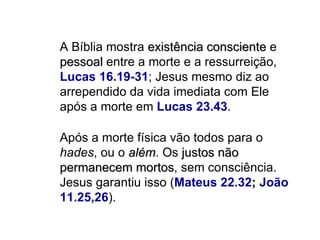 A Bíblia mostra  existência consciente  e  pessoal  entre a morte e a ressurreição,  Lucas 16.19-31 ; Jesus mesmo diz ao arrependido da vida imediata com Ele após a morte em  Lucas 23.43 . Após a morte física vão todos para o  hades , ou o  além . Os  justos não permanecem mortos , sem consciência. Jesus garantiu isso ( Mateus 22.32 ;  João 11.25,26 ).  
