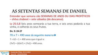 Escola das Tribos. 22.11.2015
Aula 03 – ESCATOLOGIA
Entender que semana são SEMANAS DE ANOS OU DIAS PROFÉTICOS
– shêva shabeot = sete sábados (de descanso).
Lv 25:3,8 Seis anos semearás a tua terra, e seis anos podarás a tua
vinha, e colherás os seus frutos.
Dn. 9: 24-27
70 x 7 = 490 anos da seguinte maneira
7 + 62 + 1 = 490 anos que é igual a:
(7x7) + (62x7) + (7x1) = 490 anos.
 