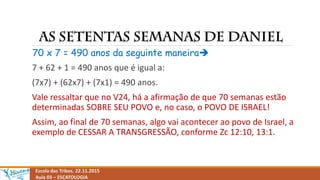 Escola das Tribos. 22.11.2015
Aula 03 – ESCATOLOGIA
70 x 7 = 490 anos da seguinte maneira
7 + 62 + 1 = 490 anos que é igual a:
(7x7) + (62x7) + (7x1) = 490 anos.
Vale ressaltar que no V24, há a afirmação de que 70 semanas estão
determinadas SOBRE SEU POVO e, no caso, o POVO DE ISRAEL!
Assim, ao final de 70 semanas, algo vai acontecer ao povo de Israel, a
exemplo de CESSAR A TRANSGRESSÃO, conforme Zc 12:10, 13:1.
 