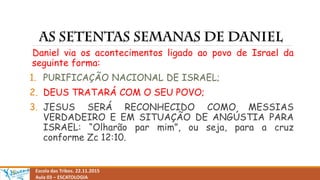 Escola das Tribos. 22.11.2015
Aula 03 – ESCATOLOGIA
Daniel via os acontecimentos ligado ao povo de Israel da
seguinte forma:
1. PURIFICAÇÃO NACIONAL DE ISRAEL;
2. DEUS TRATARÁ COM O SEU POVO;
3. JESUS SERÁ RECONHECIDO COMO MESSIAS
VERDADEIRO E EM SITUAÇÃO DE ANGÚSTIA PARA
ISRAEL: “Olharão par mim”, ou seja, para a cruz
conforme Zc 12:10.
 