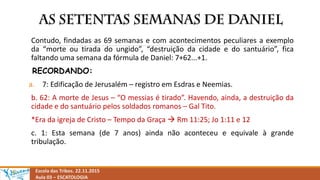 Escola das Tribos. 22.11.2015
Aula 03 – ESCATOLOGIA
Contudo, findadas as 69 semanas e com acontecimentos peculiares a exemplo
da “morte ou tirada do ungido”, “destruição da cidade e do santuário”, fica
faltando uma semana da fórmula de Daniel: 7+62...+1.
RECORDANDO:
a. 7: Edificação de Jerusalém – registro em Esdras e Neemias.
b. 62: A morte de Jesus – “O messias é tirado”. Havendo, ainda, a destruição da
cidade e do santuário pelos soldados romanos – Gal Tito.
*Era da igreja de Cristo – Tempo da Graça  Rm 11:25; Jo 1:11 e 12
c. 1: Esta semana (de 7 anos) ainda não aconteceu e equivale à grande
tribulação.
 