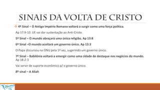  4º Sinal – O Antigo Império Romano voltará a surgir como uma força política.
Ap 17:9-10. UE vai dar sustentação ao Anti-Cristo.
5º Sinal – O mundo abraçará uma única religião. Ap 13:8
6º Sinal –O mundo aceitará um governo único. Ap 13:3
O Papa discursou na ONU pela 1ª vez, sugerindo um governo único.
7º Sinal – Babilônia voltará a emergir como uma cidade de destaque nos negócios do mundo.
Ap 18:2-3
Vai servir de suporte econômico p/ o governo único.
8º sinal – A Aliah
 