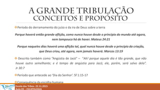 Período do derramamento do juízo e da ira de Deus sobre a terra
Porque haverá então grande aflição, como nunca houve desde o princípio do mundo até agora,
nem tampouco há de haver. Mateus 24:21
Porque naqueles dias haverá uma aflição tal, qual nunca houve desde o princípio da criação,
que Deus criou, até agora, nem jamais haverá. Marcos 13:19
 Descrito também como “Angústia de Jacó” – “Ah! porque aquele dia é tão grande, que não
houve outro semelhante; e é tempo de angústia para Jacó; ele, porém, será salvo dela”.
Jr 30:7
Período que antecede ao ‘Dia do Senhor’. Sf 1:15-17
Consequência da escolha humana
Escola das Tribos. 22.11.2015
Aula 03 – ESCATOLOGIA
 