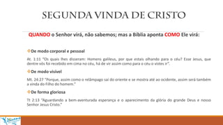 QUANDO o Senhor virá, não sabemos; mas a Bíblia aponta COMO Ele virá:
De modo corporal e pessoal
At. 1:11 “Os quais lhes disseram: Homens galileus, por que estais olhando para o céu? Esse Jesus, que
dentre vós foi recebido em cima no céu, há de vir assim como para o céu o vistes ir”.
De modo visível
Mt. 24:27 “Porque, assim como o relâmpago sai do oriente e se mostra até ao ocidente, assim será também
a vinda do Filho do homem.”
De forma gloriosa
Tt 2:13 “Aguardando a bem-aventurada esperança e o aparecimento da glória do grande Deus e nosso
Senhor Jesus Cristo.”
 