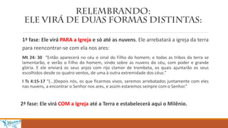 1ª fase: Ele virá PARA a Igreja e só até as nuvens. Ele arrebatará a igreja da terra
para reencontrar-se com ela nos ares:
Mt 24: 30 “Então aparecerá no céu o sinal do Filho do homem; e todas as tribos da terra se
lamentarão, e verão o Filho do homem, vindo sobre as nuvens do céu, com poder e grande
glória. E ele enviará os seus anjos com rijo clamor de trombeta, os quais ajuntarão os seus
escolhidos desde os quatro ventos, de uma à outra extremidade dos céus.”
I Ts 4:15-17 “(...)Depois nós, os que ficarmos vivos, seremos arrebatados juntamente com eles
nas nuvens, a encontrar o Senhor nos ares, e assim estaremos sempre com o Senhor.”
2ª fase: Ele virá COM a Igreja até a Terra e estabelecerá aqui o Milênio.
 