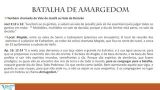 Também chamado de Vale de Josafá ou Vale da Decisão
Joel 3:12 e 14: “Suscitem-se os gentios, e subam ao vale de Jeosafá; pois ali me assentarei para julgar todos os
gentios em redor. 14 Multidões, multidões no vale da decisão; porque o dia do Senhor está perto, no vale da
decisão.”
Local: Megido, entre os vales de Saron e Esdraeslom (planícies em Jerusalém); O local da reunião dos
exércitos é a planície de Esdraelom, ao redor da colina chamada Megido, que fica no norte de Israel, a cerca
de 32 quilômetros a sudeste de Haifa.
Ap. 16: 12-14 “E o sexto anjo derramou a sua taça sobre o grande rio Eufrates; e a sua água secou-se, para
que se preparasse o caminho dos reis do oriente. E da boca do dragão, e da boca da besta, e da boca do falso
profeta vi sair três espíritos imundos, semelhantes a rãs. Porque são espíritos de demônios, que fazem
prodígios; os quais vão ao encontro dos reis da terra e de todo o mundo, para os congregar para a batalha,
naquele grande dia do Deus Todo-Poderoso. Eis que venho como ladrão. Bem-aventurado aquele que vigia, e
guarda as suas roupas, para que não ande nu, e não se vejam as suas vergonhas. E os congregaram no lugar
que em hebreu se chama Armagedom.”
 