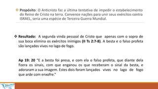  Propósito: O Anticristo faz a última tentativa de impedir o estabelecimento
do Reino de Cristo na terra. Convence nações para unir seus exércitos contra
ISRAEL, seria uma espécie de Terceira Guerra Mundial.
 Resultado: A segunda vinda pessoal de Cristo que apenas com o sopro de
sua boca elimina os exércitos inimigos (II Ts 2:7-8). A besta e o falso profeta
são lançados vivos no lago de fogo.
Ap 19: 20 “E a besta foi presa, e com ela o falso profeta, que diante dela
fizera os sinais, com que enganou os que receberam o sinal da besta, e
adoraram a sua imagem. Estes dois foram lançados vivos no lago de fogo
que arde com enxofre.”
 