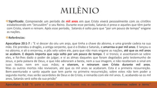 Significado: Compreende um período de mil anos em que Cristo viverá pessoalmente com os cristãos
estabelecendo em “Jerusalém” o seu Reino. Durante esse período, Satanás é preso e aqueles que têm parte
com Cristo, vivem e reinam. Após esse período, Satanás é solto para que “por um pouco de tempo” engane
as nações.
Referências:
Apocalipse 20:1-7 : “E vi descer do céu um anjo, que tinha a chave do abismo, e uma grande cadeia na sua
mão. Ele prendeu o dragão, a antiga serpente, que é o Diabo e Satanás, e amarrou-o por mil anos. E lançou-o
no abismo, e ali o encerrou, e pôs selo sobre ele, para que não mais engane as nações, até que os mil anos
se acabem. E depois importa que seja solto por um pouco de tempo. E vi tronos; e assentaram-se sobre
eles, e foi-lhes dado o poder de julgar; e vi as almas daqueles que foram degolados pelo testemunho de
Jesus, e pela palavra de Deus, e que não adoraram a besta, nem a sua imagem, e não receberam o sinal em
suas testas nem em suas mãos; e viveram, e reinaram com Cristo durante mil anos.
Mas os outros mortos não reviveram, até que os mil anos se acabaram. Esta é a primeira ressurreição.
Bem-aventurado e santo aquele que tem parte na primeira ressurreição; sobre estes não tem poder a
segunda morte; mas serão sacerdotes de Deus e de Cristo, e reinarão com ele mil anos. E, acabando-se os mil
anos, Satanás será solto da sua prisão”
Apocalipse 5:10 “E para o nosso Deus nos fizeste reis e sacerdotes; e reinaremos sobre a terra.”
 