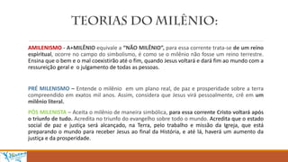 AMILENISMO - A+MILÊNIO equivale a “NÃO MILÊNIO”, para essa corrente trata-se de um reino
espiritual, ocorre no campo do simbolismo, é como se o milênio não fosse um reino terrestre.
Ensina que o bem e o mal coexistirão até o fim, quando Jesus voltará e dará fim ao mundo com a
ressureição geral e o julgamento de todas as pessoas.
PRÉ MILENISMO – Entende o milênio em um plano real, de paz e prosperidade sobre a terra
compreendido em exatos mil anos. Assim, considera que Jesus virá pessoalmente, crê em um
milênio literal.
PÓS MILENISTA – Aceita o milênio de maneira simbólica, para essa corrente Cristo voltará após
o triunfo de tudo. Acredita no triunfo do evangelho sobre todo o mundo. Acredita que o estado
social de paz e justiça será alcançado, na Terra, pelo trabalho e missão da Igreja, que está
preparando o mundo para receber Jesus ao final da História, e até lá, haverá um aumento da
justiça e da prosperidade.
 