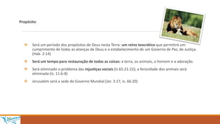 Propósito:
 Será um período dos propósitos de Deus nesta Terra: um reino teocrático que permitirá um
cumprimento de todas as alianças de Deus e o estabelecimento de um Governo de Paz, de Justiça.
(Hab. 2:14)
 Será um tempo para restauração de todas as coisas: a terra, os animais, o homem e a adoração.
 Será eliminado o problema das injustiças sociais (Is 65:21-22); a ferocidade dos animais será
eliminada (Is. 11:6-8)
 Jerusalém será a sede do Governo Mundial (Jer. 3:17, Is. 66:20)
 