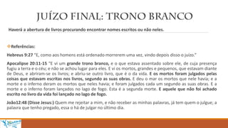 Haverá a abertura de livros procurando encontrar nomes escritos ou não neles.
Referências:
Hebreus 9:27 “E, como aos homens está ordenado morrerem uma vez, vindo depois disso o juízo.”
Apocalipse 20:11-15 “E vi um grande trono branco, e o que estava assentado sobre ele, de cuja presença
fugiu a terra e o céu; e não se achou lugar para eles. E vi os mortos, grandes e pequenos, que estavam diante
de Deus, e abriram-se os livros; e abriu-se outro livro, que é o da vida. E os mortos foram julgados pelas
coisas que estavam escritas nos livros, segundo as suas obras. E deu o mar os mortos que nele havia; e a
morte e o inferno deram os mortos que neles havia; e foram julgados cada um segundo as suas obras. E a
morte e o inferno foram lançados no lago de fogo. Esta é a segunda morte. E aquele que não foi achado
escrito no livro da vida foi lançado no lago de fogo.
João12:48 (Disse Jesus:) Quem me rejeitar a mim, e não receber as minhas palavras, já tem quem o julgue; a
palavra que tenho pregado, essa o há de julgar no último dia.
 