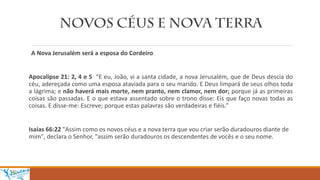 A Nova Jerusalém será a esposa do Cordeiro
Apocalipse 21: 2, 4 e 5 “E eu, João, vi a santa cidade, a nova Jerusalém, que de Deus descia do
céu, adereçada como uma esposa ataviada para o seu marido. E Deus limpará de seus olhos toda
a lágrima; e não haverá mais morte, nem pranto, nem clamor, nem dor; porque já as primeiras
coisas são passadas. E o que estava assentado sobre o trono disse: Eis que faço novas todas as
coisas. E disse-me: Escreve; porque estas palavras são verdadeiras e fiéis.”
Isaías 66:22 "Assim como os novos céus e a nova terra que vou criar serão duradouros diante de
mim", declara o Senhor, "assim serão duradouros os descendentes de vocês e o seu nome.
 