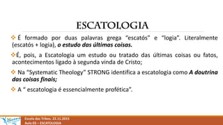  É formado por duas palavras grega “escatós” e “logia”. Literalmente
(escatós + logia), o estudo das últimas coisas.
É, pois, a Escatologia um estudo ou tratado das últimas coisas ou fatos,
acontecimentos ligado à segunda vinda de Cristo;
 Na “Systematic Theology” STRONG identifica a escatologia como A doutrina
das coisas finais;
 A “ escatologia é essencialmente profética”.
Escola das Tribos. 22.11.2015
Aula 03 – ESCATOLOGIA
 