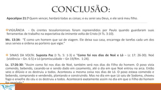 Apocalipse 21:7 Quem vencer, herdará todas as coisas; e eu serei seu Deus, e ele será meu filho.
VIGILÂNCIA - Os crentes tessalonicenses foram repreendidos por Paulo quando guardaram suas
ferramentas de trabalho na expectativa da iminente volta de Cristo (II Ts. 3:10).
Mc. 13:34: “É como um homem que sai de viagem. Ele deixa sua casa, encarrega de tarefas cada um dos
seus servos e ordena ao porteiro que vigie.”
 SINAIS DA VOLTA: Suposta Paz (I Ts. 5: 1-3) e “Como foi nos dias de Noé e Ló – Lc 17: 26-30). Noé
(violência – Gn. 6:5) e Ló (promiscuidade – Gn 19/Rm. 1:24).
Lc. 17:26-30: "Assim como foi nos dias de Noé, também será nos dias do Filho do homem. O povo vivia
comendo, bebendo, casando-se e sendo dado em casamento, até o dia em que Noé entrou na arca. Então
veio o dilúvio e os destruiu a todos. Aconteceu a mesma coisa nos dias de Ló. O povo estava comendo e
bebendo, comprando e vendendo, plantando e construindo. Mas no dia em que Ló saiu de Sodoma, choveu
fogo e enxofre do céu e os destruiu a todos. Acontecerá exatamente assim no dia em que o Filho do homem
for revelado.”
 