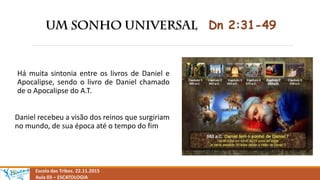 Dn 2:31-49
Há muita sintonia entre os livros de Daniel e
Apocalipse, sendo o livro de Daniel chamado
de o Apocalipse do A.T.
Daniel recebeu a visão dos reinos que surgiriam
no mundo, de sua época até o tempo do fim
Escola das Tribos. 22.11.2015
Aula 03 – ESCATOLOGIA
 