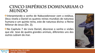 Interpretando o sonho de Nabucodonosor com a estátua,
Deus revela a Daniel os quatros reinos mundiais de natureza
humana e um quinto reino, este de natureza divina: o Reino
Milenar de Jesus (Dn. 2);
No Capitulo 7 do Livro Daniel, descreve o sonho e visões
que ele teve de quatro grandes animais, diferentes uns dos
outros subiam do mar.
Escola das Tribos. 22.11.2015
Aula 03 – ESCATOLOGIA
 