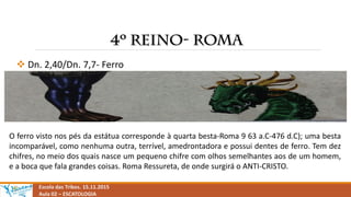  Dn. 2,40/Dn. 7,7- Ferro
Escola das Tribos. 15.11.2015
Aula 02 – ESCATOLOGIA
O ferro visto nos pés da estátua corresponde à quarta besta-Roma 9 63 a.C-476 d.C); uma besta
incomparável, como nenhuma outra, terrível, amedrontadora e possui dentes de ferro. Tem dez
chifres, no meio dos quais nasce um pequeno chifre com olhos semelhantes aos de um homem,
e a boca que fala grandes coisas. Roma Ressureta, de onde surgirá o ANTI-CRISTO.
 