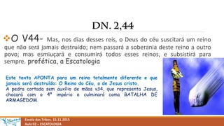 O V44- Mas, nos dias desses reis, o Deus do céu suscitará um reino
que não será jamais destruído; nem passará a soberania deste reino a outro
povo; mas esmiuçará e consumirá todos esses reinos, e subsistirá para
sempre. profética, a Escatologia
Escola das Tribos. 15.11.2015
Aula 02 – ESCATOLOGIA
Este texto APONTA para um reino totalmente diferente e que
jamais será destruído: O Reino do Céu, o de Jesus cristo.
A pedra cortada sem auxílio de mãos v34, que representa Jesus,
chocará com o 4º império e culminará coma BATALHA DE
ARMAGEDOM.
 