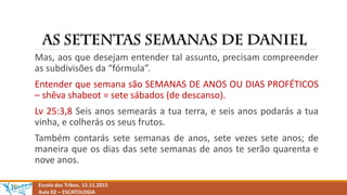 Escola das Tribos. 15.11.2015
Aula 02 – ESCATOLOGIA
Mas, aos que desejam entender tal assunto, precisam compreender
as subdivisões da “fórmula”.
Entender que semana são SEMANAS DE ANOS OU DIAS PROFÉTICOS
– shêva shabeot = sete sábados (de descanso).
Lv 25:3,8 Seis anos semearás a tua terra, e seis anos podarás a tua
vinha, e colherás os seus frutos.
Também contarás sete semanas de anos, sete vezes sete anos; de
maneira que os dias das sete semanas de anos te serão quarenta e
nove anos.
 